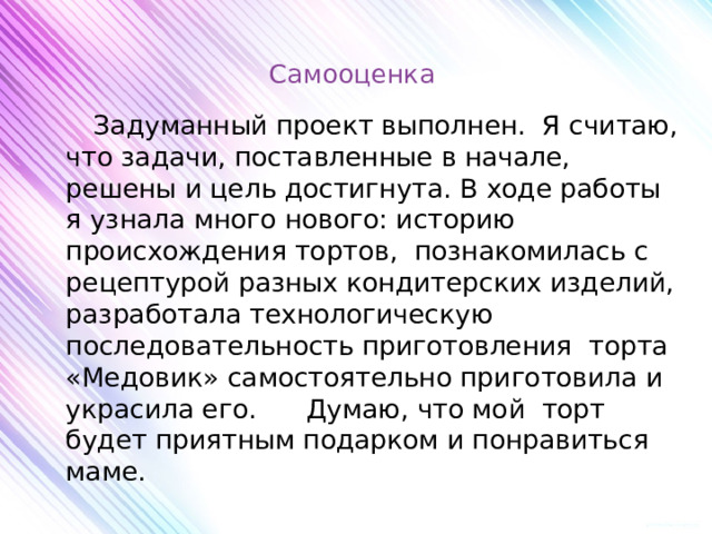 Самооценка    Задуманный проект выполнен. Я считаю, что задачи, поставленные в начале, решены и цель достигнута. В ходе работы я узнала много нового: историю происхождения тортов, познакомилась с рецептурой разных кондитерских изделий, разработала технологическую последовательность приготовления торта «Медовик» самостоятельно приготовила и украсила его. Думаю, что мой торт будет приятным подарком и понравиться маме. 