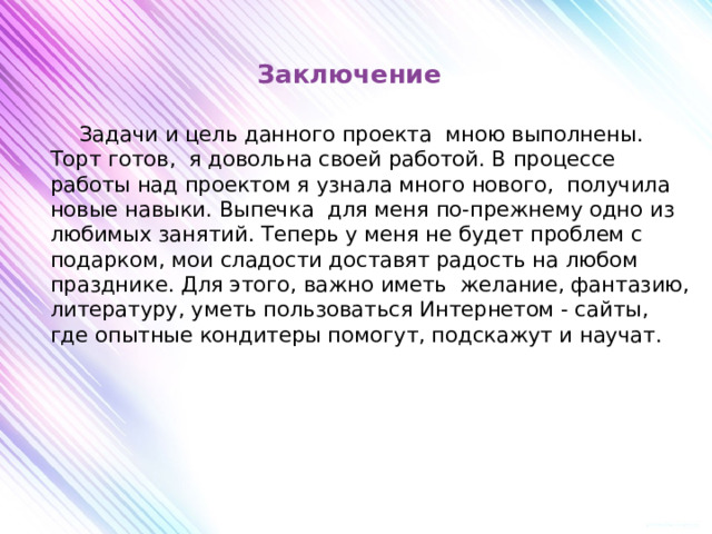 Заключение      Задачи и цель данного проекта мною выполнены. Торт готов, я довольна своей работой. В процессе работы над проектом я узнала много нового, получила новые навыки. Выпечка для меня по-прежнему одно из любимых занятий. Теперь у меня не будет проблем с подарком, мои сладости доставят радость на любом празднике. Для этого, важно иметь желание, фантазию, литературу, уметь пользоваться Интернетом - сайты, где опытные кондитеры помогут, подскажут и научат.         
