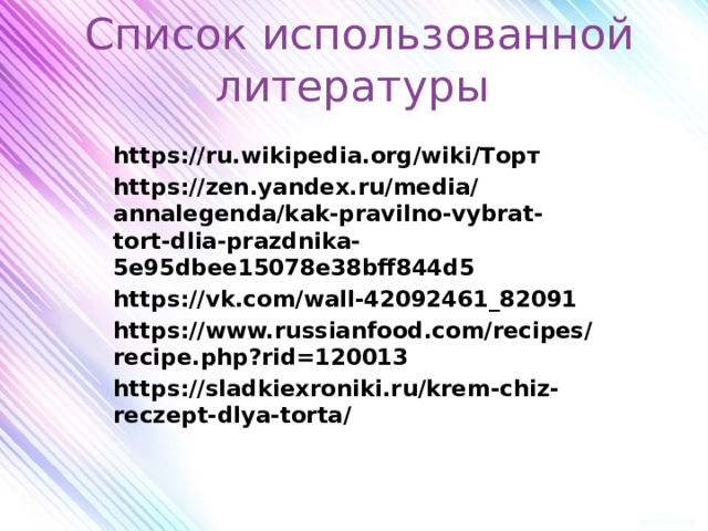 Список использованной литературы https://ru.wikipedia.org/wiki/Торт https://zen.yandex.ru/media/annalegenda/kak-pravilno-vybrat-tort-dlia-prazdnika-5e95dbee15078e38bff844d5 https://vk.com/wall-42092461_82091 https://www.russianfood.com/recipes/recipe.php?rid=120013 https://sladkiexroniki.ru/krem-chiz-reczept-dlya-torta/  