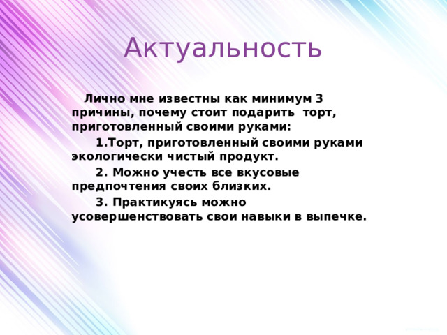 Актуальность    Лично мне известны как минимум 3 причины, почему стоит подарить торт, приготовленный своими руками:  1.Торт, приготовленный своими руками экологически чистый продукт.  2. Можно учесть все вкусовые предпочтения своих близких.  3. Практикуясь можно усовершенствовать свои навыки в выпечке.       