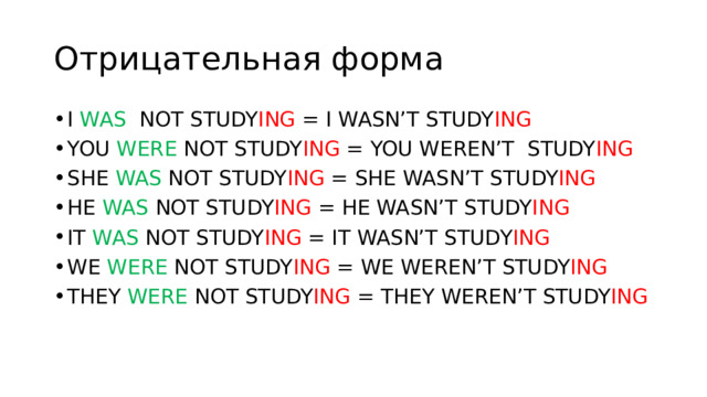 Отрицательная форма I WAS NOT STUDY ING = I WASN’T STUDY ING YOU WERE NOT STUDY ING = YOU WEREN’T STUDY ING SHE WAS NOT STUDY ING = SHE WASN’T STUDY ING HE WAS NOT STUDY ING = HE WASN’T STUDY ING IT WAS NOT STUDY ING = IT WASN’T STUDY ING WE WERE NOT STUDY ING = WE WEREN’T STUDY ING THEY WERE NOT STUDY ING = THEY WEREN’T STUDY ING 