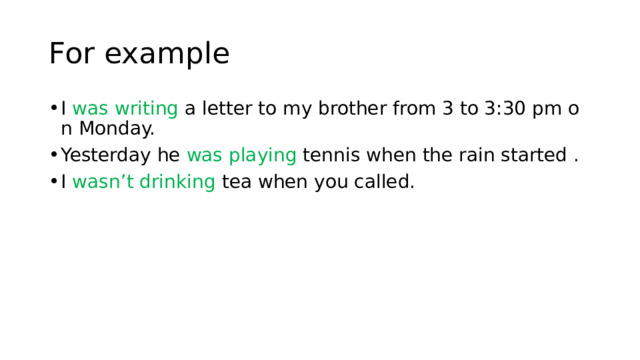 For example I  was writing  a letter to my brother from 3 to 3:30 pm on Monday. Yesterday he  was playing  tennis when the rain started . I wasn’t drinking  tea when you called. 