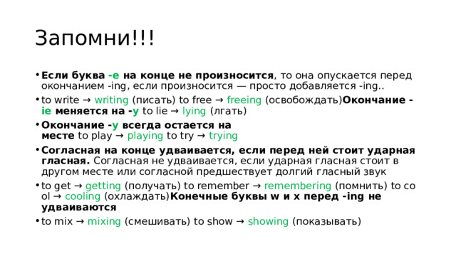 Запомни!!! Если буква -e  на конце не произносится , то она опускается перед окончанием -ing, если произносится — просто добавляется -ing.. to write →  writing  (писать) to free →  freeing  (освобождать) Окончание - ie  меняется на - y   to lie →  lying  (лгать) Окончание - y  всегда остается на месте  to play →  playing  to try →  trying Согласная на конце удваивается, если перед ней стоит ударная гласная.  Согласная не удваивается, если ударная гласная стоит в другом месте или согласной предшествует долгий гласный звук to get →  getting  (получать) to remember →  remembering  (помнить) to cool →  cooling  (охлаждать) Конечные буквы w и x перед -ing не удваиваются to mix →  mixing  (смешивать) to show →  showing  (показывать) 