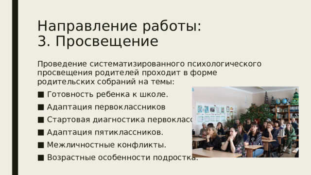 Направление работы:  3. Просвещение Проведение систематизированного психологического просвещения родителей проходит в форме родительских собраний на темы: Готовность ребенка к школе. Адаптация первоклассников Стартовая диагностика первоклассников. Адаптация пятиклассников. Межличностные конфликты. Возрастные особенности подростка. 