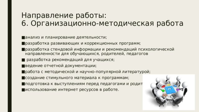 Направление работы:  6. Организационно-методическая работа анализ и планирование деятельности; разработка развивающих и коррекционных программ; разработка стендовой информации и рекомендаций психологической направленности для обучающихся, родителей, педагогов  разработка рекомендаций для учащихся; ведение отчетной документации; работа с методической и научно-популярной литературой; создание стимульного материала к программам; подготовка к выступлениям перед педагогами и родителями; использование интернет ресурсов в работе. 