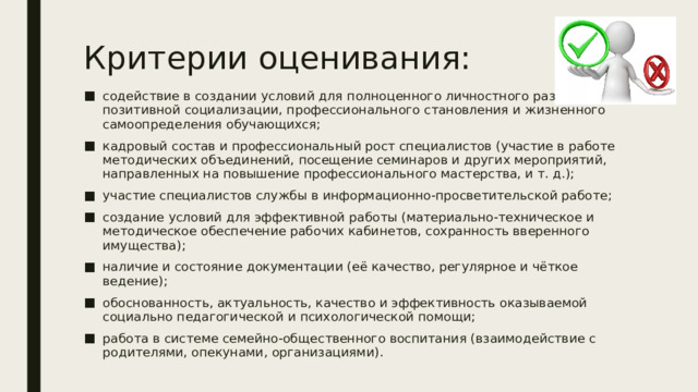 Критерии оценивания: содействие в создании условий для полноценного личностного развития, позитивной социализации, профессионального становления и жизненного самоопределения обучающихся; кадровый состав и профессиональный рост специалистов (участие в работе методических объединений, посещение семинаров и других мероприятий, направленных на повышение профессионального мастерства, и т. д.); участие специалистов службы в информационно-просветительской работе; создание условий для эффективной работы (материально-техническое и методическое обеспечение рабочих кабинетов, сохранность вверенного имущества); наличие и состояние документации (её качество, регулярное и чёткое ведение); обоснованность, актуальность, качество и эффективность оказываемой социально педагогической и психологической помощи; работа в системе семейно-общественного воспитания (взаимодействие с родителями, опекунами, организациями). 