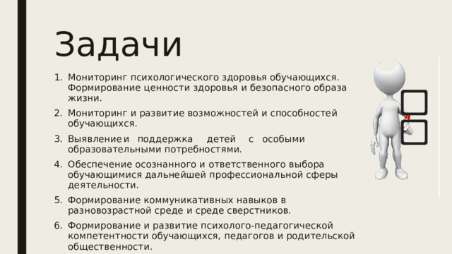 Задачи Мониторинг психологического здоровья обучающихся. Формирование ценности здоровья и безопасного образа жизни. Мониторинг и развитие возможностей и способностей обучающихся. Выявление  и  поддержка  детей  с  особыми образовательными потребностями. Обеспечение осознанного и ответственного выбора обучающимися дальнейшей профессиональной сферы деятельности. Формирование коммуникативных навыков в разновозрастной среде и среде сверстников. Формирование и развитие психолого-педагогической компетентности обучающихся, педагогов и родительской общественности.  