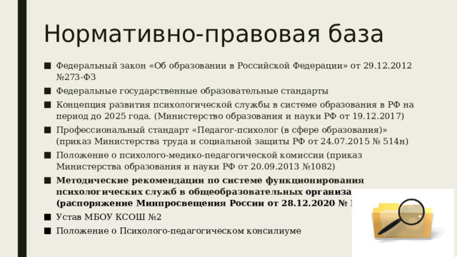 Нормативно-правовая база Федеральный закон «Об образовании в Российской Федерации» от 29.12.2012 №273-ФЗ Федеральные государственные образовательные стандарты Концепция развития психологической службы в системе образования в РФ на период до 2025 года. (Министерство образования и науки РФ от 19.12.2017) Профессиональный стандарт «Педагог-психолог (в сфере образования)» (приказ Министерства труда и социальной защиты РФ от 24.07.2015 № 514н) Положение о психолого-медико-педагогической комиссии (приказ Министерства образования и науки РФ от 20.09.2013 №1082) Методические рекомендации по системе функционирования психологических служб в общеобразовательных организациях (распоряжение Минпросвещения России от 28.12.2020 № Р-193) Устав МБОУ КСОШ №2 Положение о Психолого-педагогическом консилиуме 