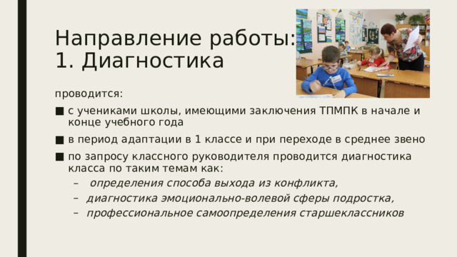 Направление работы:  1. Диагностика проводится: с учениками школы, имеющими заключения ТПМПК в начале и конце учебного года в период адаптации в 1 классе и при переходе в среднее звено по запросу классного руководителя проводится диагностика класса по таким темам как:  определения способа выхода из конфликта, диагностика эмоционально-волевой сферы подростка, профессиональное самоопределения старшеклассников  определения способа выхода из конфликта, диагностика эмоционально-волевой сферы подростка, профессиональное самоопределения старшеклассников 
