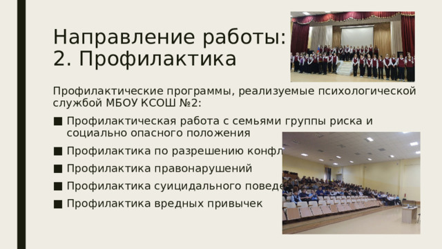 Направление работы:  2. Профилактика Профилактические программы, реализуемые психологической службой МБОУ КСОШ №2: Профилактическая работа с семьями группы риска и социально опасного положения Профилактика по разрешению конфликтов Профилактика правонарушений Профилактика суицидального поведения Профилактика вредных привычек 