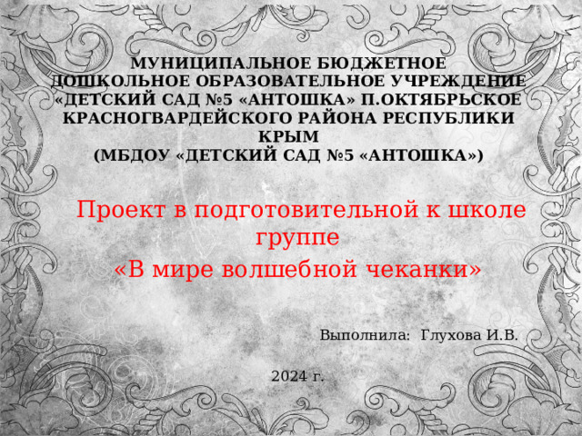 МУНИЦИПАЛЬНОЕ БЮДЖЕТНОЕ  ДОШКОЛЬНОЕ ОБРАЗОВАТЕЛЬНОЕ УЧРЕЖДЕНИЕ  «ДЕТСКИЙ САД №5 «АНТОШКА» П.ОКТЯБРЬСКОЕ  КРАСНОГВАРДЕЙСКОГО РАЙОНА РЕСПУБЛИКИ КРЫМ  (МБДОУ «ДЕТСКИЙ САД №5 «АНТОШКА»)    Проект в подготовительной к школе группе «В мире волшебной чеканки»  Выполнила: Глухова И.В. 2024 г. 