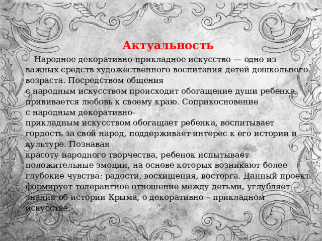  Актуальность  Народное декоративно-прикладное искусство — одно из важных средств художественного воспитания детей дошкольного возраста. Посредством общения с народным искусством происходит обогащение души ребенка, прививается любовь к своему краю. Соприкосновение с народным декоративно-прикладным искусством обогащает ребенка, воспитывает гордость за свой народ, поддерживает интерес к его истории и культуре. Познавая красоту народного творчества, ребенок испытывает положительные эмоции, на основе которых возникают более глубокие чувства: радости, восхищения, восторга. Данный проект формирует толерантное отношение между детьми, углубляет знания об истории Крыма, о декоративно – прикладном искусстве. 
