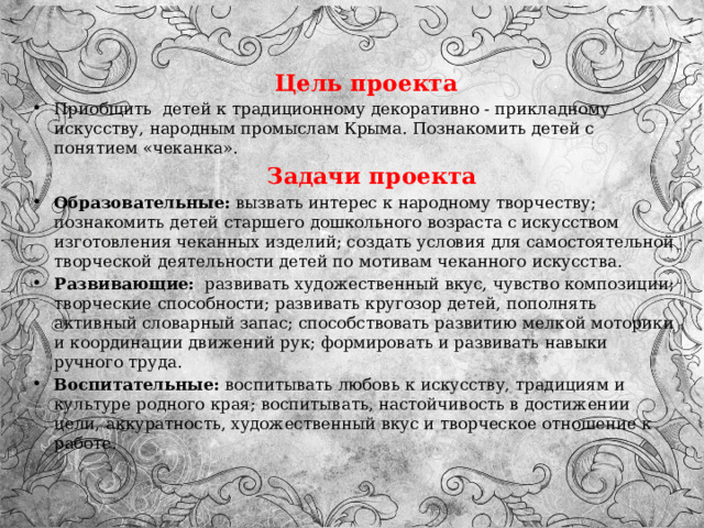  Цель проекта Приобщить  детей к традиционному декоративно - прикладному искусству, народным промыслам Крыма. Познакомить детей с понятием «чеканка».  Задачи проекта Образовательные: вызвать интерес к народному творчеству;  познакомить детей старшего дошкольного возраста с искусством изготовления чеканных изделий; создать условия для самостоятельной творческой деятельности детей по мотивам чеканного искусства. Развивающие: развивать художественный вкус, чувство композиции; творческие способности; развивать кругозор детей, пополнять активный словарный запас; способствовать развитию мелкой моторики и координации движений рук; формировать и развивать навыки ручного труда. Воспитательные: воспитывать любовь к искусству, традициям и культуре родного края; воспитывать, настойчивость в достижении цели, аккуратность, художественный вкус и творческое отношение к работе. 