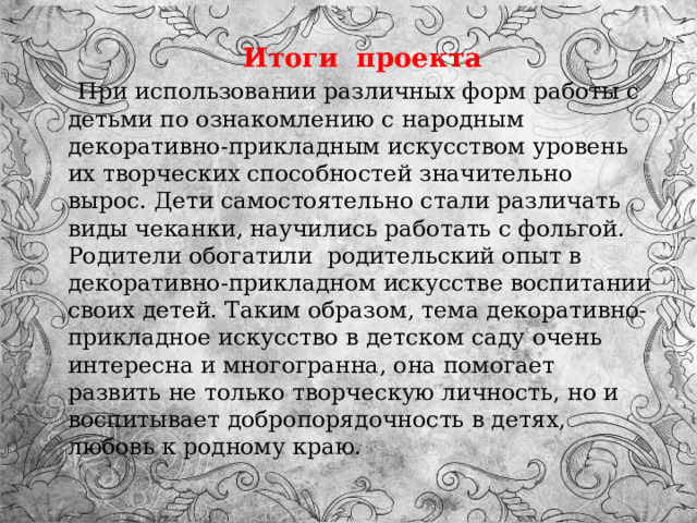  Итоги проекта  При использовании различных форм работы с детьми по ознакомлению с народным декоративно-прикладным искусством уровень их творческих способностей значительно вырос. Дети самостоятельно стали различать виды чеканки, научились работать с фольгой. Родители обогатили  родительский опыт в декоративно-прикладном искусстве воспитании своих детей. Таким образом, тема декоративно-прикладное искусство в детском саду очень интересна и многогранна, она помогает развить не только творческую личность, но и воспитывает добропорядочность в детях, любовь к родному краю. 