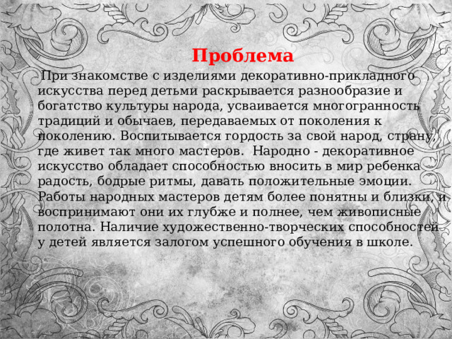  Проблема  При знакомстве с изделиями декоративно-прикладного искусства перед детьми раскрывается разнообразие и богатство культуры народа, усваивается многогранность традиций и обычаев, передаваемых от поколения к поколению. Воспитывается гордость за свой народ, страну, где живет так много мастеров.  Народно - декоративное искусство обладает способностью вносить в мир ребенка радость, бодрые ритмы, давать положительные эмоции. Работы народных мастеров детям более понятны и близки, и воспринимают они их глубже и полнее, чем живописные полотна. Наличие художественно-творческих способностей у детей является залогом успешного обучения в школе. 