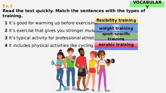 VOCABULARY Ex.2  Read the text quickly. Match the sentences with the types of training.    1 It’s good for warming up before exercising. 2 It’s exercise that gives you stronger muscles. 3 It’s typical activity for professional athletes. 4 It includes physical activities like cycling. flexibility training weight training sport-specific training aerobic training 