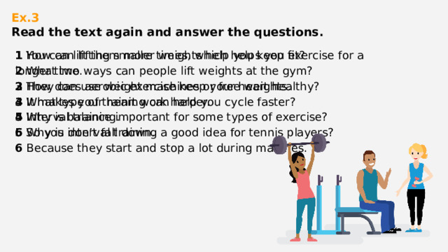 Ex.3  Read the text again and answer the questions.    1 How can lifting smaller weights help you keep fit? 1 You can lift them more times, which helps you exercise for a longer time. 2 What two ways can people lift weights at the gym? 2 They can use weight machines or free weights. 3 How does aerobic exercise keep your heart healthy? 3 It makes your heart work harder. 4 What type of training can help you cycle faster? 4 Interval training. 5 Why is balance important for some types of exercise? 5 So you don’t fall down. 6 Why is interval training a good idea for tennis players? 6 Because they start and stop a lot during matches. 