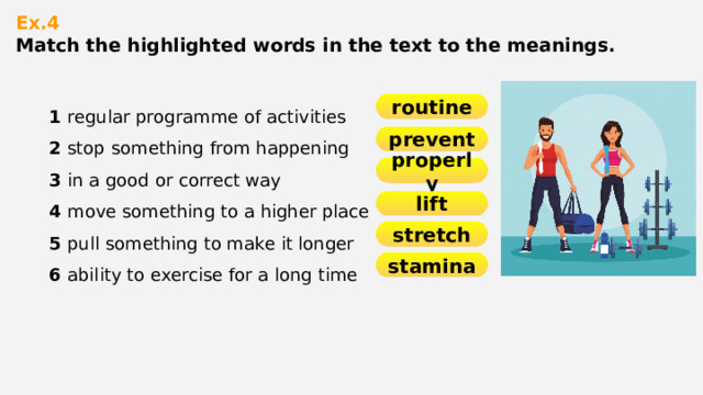 Ex.4  Match the highlighted words in the text to the meanings.   1 regular programme of activities 2 stop something from happening 3 in a good or correct way 4 move something to a higher place 5 pull something to make it longer 6 ability to exercise for a long time routine prevent properly lift stretch stamina 