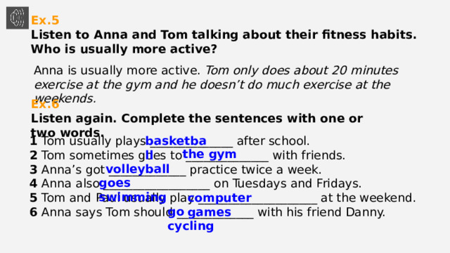 Ex.5  Listen to Anna and Tom talking about their fitness habits. Who is usually more active? Anna is usually more active. Tom only does about 20 minutes exercise at the gym and he doesn’t do much exercise at the weekends. Ex.6  Listen again. Complete the sentences with one or two words. basketball 1 Tom usually plays ______________ after school.  2 Tom sometimes goes to ______________ with friends.  3 Anna’s got _____________ practice twice a week.  4 Anna also __________________ on Tuesdays and Fridays.  5 Tom and Paul usually play ____________________ at the weekend.  6 Anna says Tom should _____________ with his friend Danny. the gym volleyball goes swimming computer games go cycling 