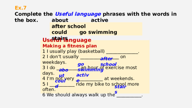 Ex.7  Complete the Useful language phrases with the words in the box. about active after school could go swimming stairs Useful language Making a fitness plan 1 I usually play (basketball) ______________. 2 I don’t usually _________________ on weekdays. 3 I do __________ an hour of exercise most days. 4 I’m not very ____________ at weekends. 5 I ___________ ride my bike to school more often. 6 We should always walk up the ___________. after school go swimming about active could stairs 