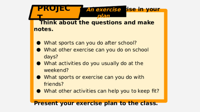 PROJECT An exercise plan  Make a plan for doing exercise in your free time.  Think about the questions and make notes.  What sports can you do after school? What other exercise can you do on school days? What activities do you usually do at the weekend? What sports or exercise can you do with friends? What other activities can help you to keep fit? Present your exercise plan to the class. 