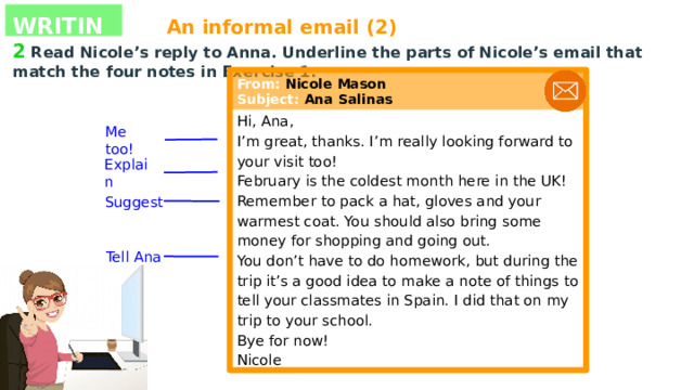 WRITING An informal email (2) 2  Read Nicole’s reply to Anna. Underline the parts of Nicole’s email that match the four notes in Exercise 1. Hi, Ana, I’m great, thanks. I’m really looking forward to your visit too! February is the coldest month here in the UK! Remember to pack a hat, gloves and your warmest coat. You should also bring some money for shopping and going out. You don’t have to do homework, but during the trip it’s a good idea to make a note of things to tell your classmates in Spain. I did that on my trip to your school. Bye for now! Nicole From: Nicole Mason Subject: Ana Salinas Me too! Explain Suggest Tell Ana 