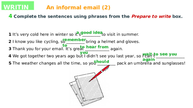 WRITING An informal email (2) 4  Complete the sentences using phrases from the Prepare to write box. 1 It’s very cold here in winter so it’s _________ to visit in summer. 2 I know you like cycling, so _________ bring a helmet and gloves. 3 Thank you for your email. It’s great ____________ again. 4 We got together two years ago but I didn’t see you last year, so I can’t ______________ 5 The weather changes all the time, so you _________ pack an umbrella and sunglasses! a good idea remember to to hear from you wait to see you again should 