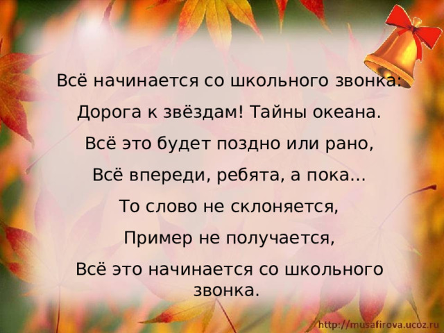 Всё начинается со школьного звонка: Дорога к звёздам! Тайны океана. Всё это будет поздно или рано, Всё впереди, ребята, а пока… То слово не склоняется, Пример не получается, Всё это начинается со школьного звонка.   