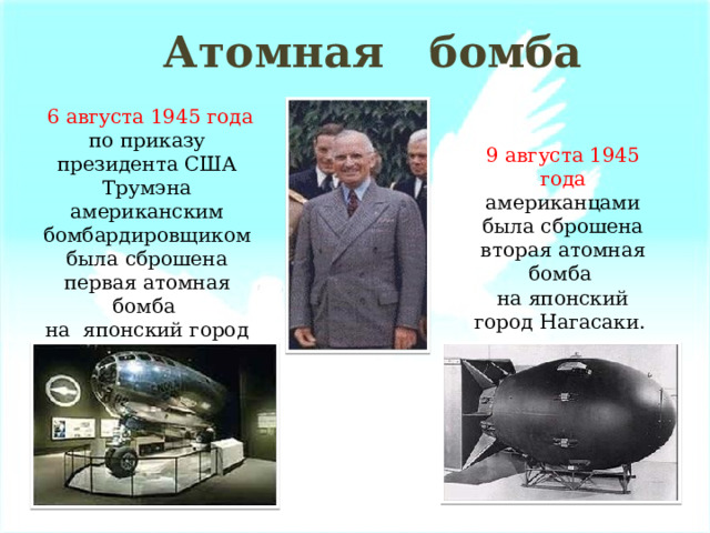 Атомная бомба  6 августа 1945 года по приказу президента США Трумэна американским бомбардировщиком была сброшена первая атомная бомба на японский город Хиросима. 9 августа 1945 года американцами была сброшена вторая атомная бомба на японский город Нагасаки. 