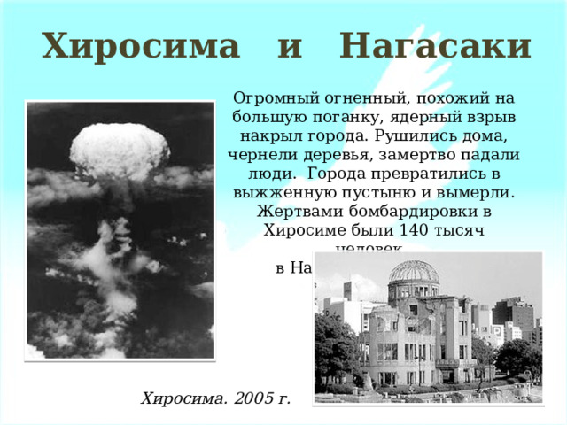 Хиросима и Нагасаки Огромный огненный, похожий на большую поганку, ядерный взрыв накрыл города. Рушились дома, чернели деревья, замертво падали люди. Города превратились в выжженную пустыню и вымерли. Жертвами бомбардировки в Хиросиме были 140 тысяч человек, в Нагасаки – 75 тысяч. Хиросима. 2005 г. 