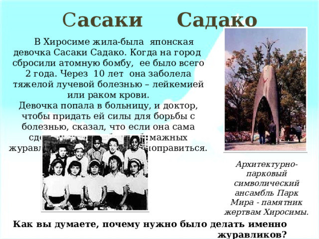 С асаки Садако  В Хиросиме жила-была японская девочка Сасаки Садако. Когда на город сбросили атомную бомбу, ее было всего 2 года. Через 10 лет она заболела тяжелой лучевой болезнью – лейкемией или раком крови. Девочка попала в больницу, и доктор, чтобы придать ей силы для борьбы с болезнью, сказал, что если она сама сделает тысячу белых бумажных журавликов, то обязательно поправиться. Архитектурно-парковый символический ансамбль Парк Мира - памятник жертвам Хиросимы. Как вы думаете, почему нужно было делать именно журавликов? 