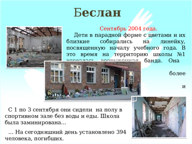 Б еслан  Сентябрь 2004 года.  Дети в парадной форме с цветами и их близкие собирались на линейку, посвященную началу учебного года. В это время на территорию школы №1 ворвалась вооруженная банда. Она захватила  более 1300 детей  и взрослых. .  С 1 по 3 сентября они сидели на полу в спортивном зале без воды и еды. Школа была заминирована… … На сегодняшний день установлено 394 человека, погибших. 