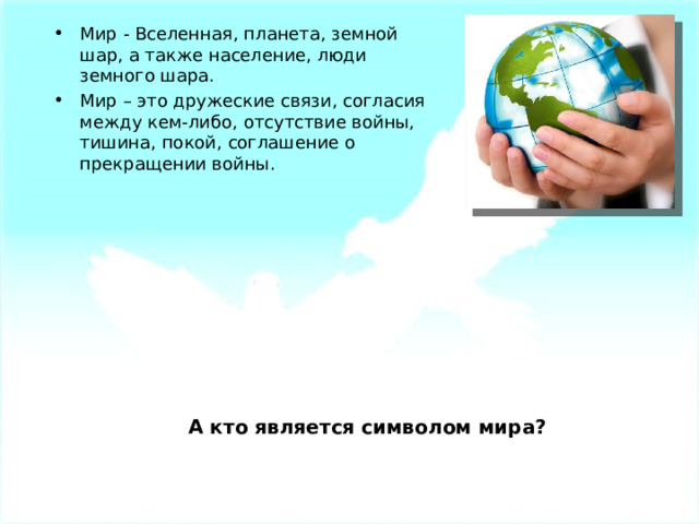 Мир - Вселенная, планета, земной шар, а также население, люди земного шара. Мир – это дружеские связи, согласия между кем-либо, отсутствие войны, тишина, покой, соглашение о прекращении войны. А кто является символом мира? 