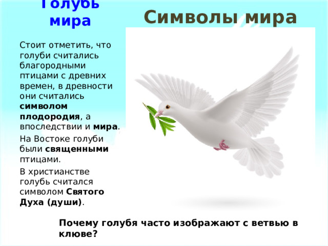 Символы мира Голубь мира Стоит отметить, что голуби считались благородными птицами с древних времен, в древности они считались символом плодородия , а впоследствии и мира . На Востоке голуби были священными птицами. В христианстве голубь считался символом Святого Духа (души) . Почему голубя часто изображают с ветвью в клюве? 