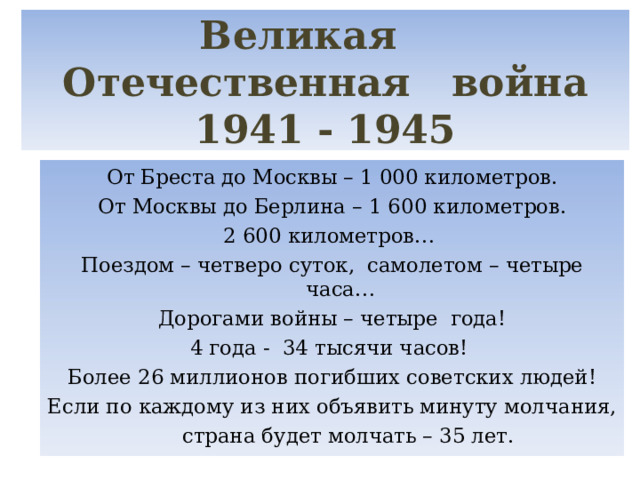 Великая Отечественная война  1941 - 1945 От Бреста до Москвы – 1 000 километров. От Москвы до Берлина – 1 600 километров. 2 600 километров… Поездом – четверо суток, самолетом – четыре часа… Дорогами войны – четыре года! 4 года - 34 тысячи часов! Более 26 миллионов погибших советских людей! Если по каждому из них объявить минуту молчания,  страна будет молчать – 35 лет. 