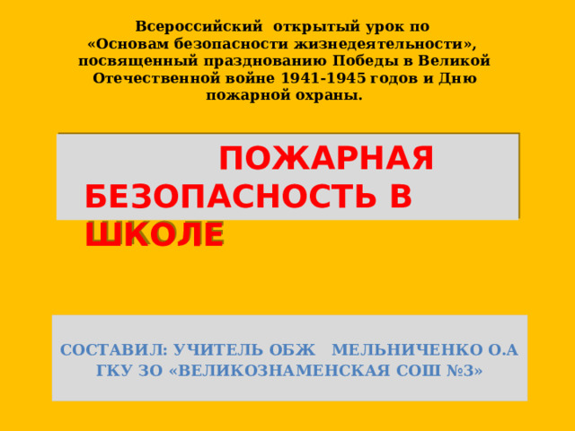 Всероссийский  открытый урок по  «Основам безопасности жизнедеятельности»,  посвященный празднованию Победы в Великой Отечественной войне 1941-1945 годов и Дню пожарной охраны.  ПОЖАРНАЯ БЕЗОПАСНОСТЬ В ШКОЛЕ  Составил: учитель ОБЖ Мельниченко О.А ГКУ ЗО «Великознаменская СОШ №3»  