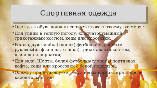 Спортивная одежда Одежда и обувь должны соответствовать твоему размеру ; Для улицы в теплую погоду: хлопчатобумажный трикотажный костюм, кеды или кроссовки; В холодную: майка(хлопок),футболка с длинным рукавом(из фланели, хлопка),трикотажный костюм, шапочка и перчатки; Для зала: Шорты, белая футболка(хлопок),спортивная кофта, кеды или кроссовки с белой подошвой; Одежду прилегающую к телу,- необходимо стирать после каждого занятия. 