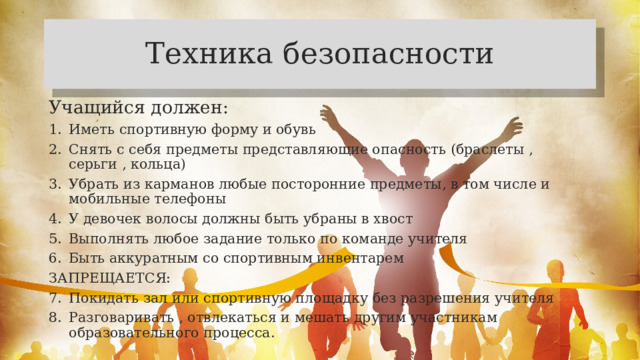 Техника безопасности Учащийся должен: Иметь спортивную форму и обувь Снять с себя предметы представляющие опасность (браслеты , серьги , кольца) Убрать из карманов любые посторонние предметы, в том числе и мобильные телефоны У девочек волосы должны быть убраны в хвост Выполнять любое задание только по команде учителя Быть аккуратным со спортивным инвентарем ЗАПРЕЩАЕТСЯ: Покидать зал или спортивную площадку без разрешения учителя Разговаривать , отвлекаться и мешать другим участникам образовательного процесса. 