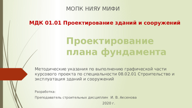 МОПК НИЯУ МИФИ МДК 01.01 Проектирование зданий и сооружений Проектирование плана фундамента Методические указания по выполнению графической части курсового проекта по специальности 08.02.01 Строительство и эксплуатация зданий и сооружений Разработка: Преподаватель строительных дисциплин И. В. Аксенова 2020 г. 