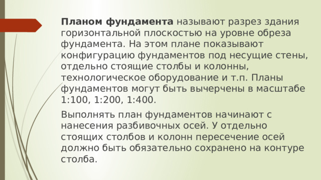 Планом фундамента  называют разрез здания горизонтальной плоскостью на уровне обреза фундамента. На этом плане показывают конфигурацию фундаментов под несущие стены, отдельно стоящие столбы и колонны, технологическое оборудование и т.п. Планы фундаментов могут быть вычерчены в масштабе 1:100, 1:200, 1:400. Выполнять план фундаментов начинают с нанесения разбивочных осей. У отдельно стоящих столбов и колонн пересечение осей должно быть обязательно сохранено на контуре столба. 