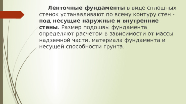  Ленточные фундаменты  в виде сплошных стенок устанавливают по всему контуру стен - под несущие наружные и внутренние стены . Размер подошвы фундамента определяют расчетом в за­висимости от массы надземной части, материала фундамента и несущей спо­собности грунта . 