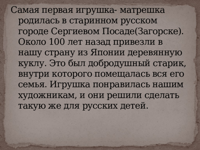 Самая первая игрушка- матрешка родилась в старинном русском городе Сергиевом Посаде(Загорске). Около 100 лет назад привезли в нашу страну из Японии деревянную куклу. Это был добродушный старик, внутри которого помещалась вся его семья. Игрушка понравилась нашим художникам, и они решили сделать такую же для русских детей.   