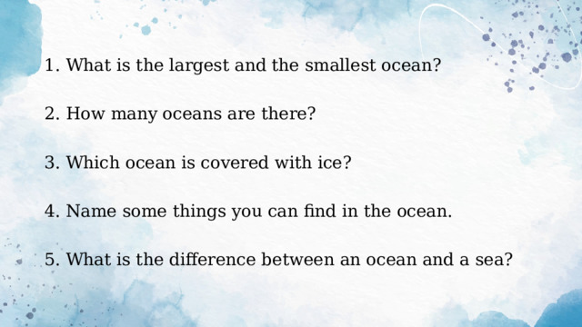 1. What is the largest and the smallest ocean? 2. How many oceans are there? 3. Which ocean is covered with ice? 4. Name some things you can find in the ocean. 5. What is the difference between an ocean and a sea? 