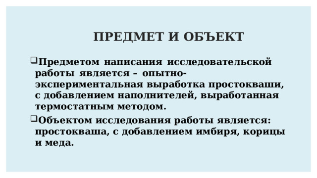 ПРЕДМЕТ И ОБЪЕКТ Предметом   написания  исследовательской  работы   является –  опытно-экспериментальная выработка простокваши, с добавлением наполнителей, выработанная термостатным методом . Объектом исследования работы является: простокваша, с добавлением имбиря, корицы и меда. 
