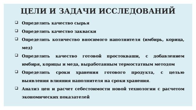 ЦЕЛИ И ЗАДАЧИ ИССЛЕДОВАНИЙ Определить качество сырья Определить качество закваски Определить количество вносимого наполнителя (имбирь, корица, мед) Определить качество готовой простокваши, с добавлением имбиря, корицы и меда, выработанным термостатным методом Определить сроки хранения готового продукта, с целью выявления влияния наполнителя на сроки хранения . Анализ цен и расчет себестоимости новой технологии с расчетом экономических показателей 