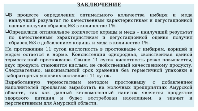 ЗАКЛЮЧЕНИЕ   В процессе определения оптимального количества имбиря и меда наилучший результат по качественным характеристикам и дегустационной оценке получил образец №3 в количестве 1%. Определили оптимальное количество корицы и меда – наилучший результат по качественным характеристикам и дегустационной оценке получил образец №3 с добавлением корицы и меда в количестве 1%. На протяжении 11 суток кислотность в простокваше с имбирем, корицей и медом остается в норме. Консистенция однородная, свойственная данной термостатной простокваше. Свыше 11 суток кислотность резко повышается, вкус продукта становится кислым, не свойственный качественному продукту. Следовательно, максимальный срок хранения без герметичной упаковки в лабораторных условиях составляет 11 суток. Выработанную термостатным методом простоквашу с добавлением наполнителей предлагаю выработать на молочных предприятиях Амурской области, так как данный кисломолочный напиток является продуктом здорового питания и будет востребован населением, а значит и перспективным для Амурской области. 