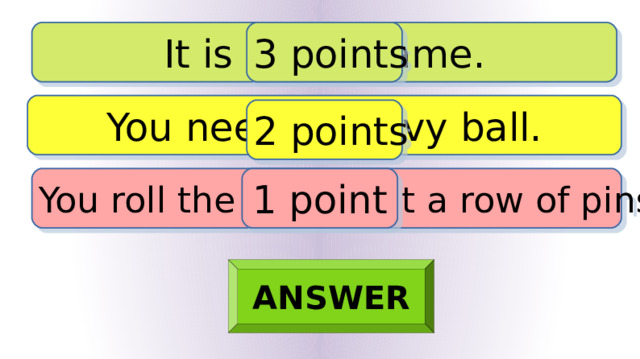 It is a ball game. 3 points You need a heavy ball. 2 points You roll the ball to hit a row of pins. 1 point ANSWER 