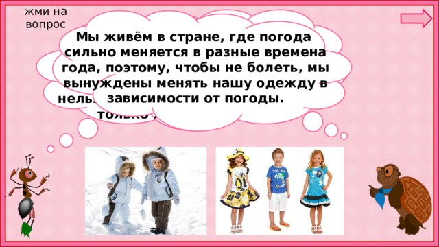 жми на вопрос Мы живём в стране, где погода сильно меняется в разные времена года, поэтому, чтобы не болеть, мы вынуждены менять нашу одежду в зависимости от погоды. В чём вы ходите сегодня? Что вы одеваете зимой? Что — весной и осенью? Что — летом? Зачем вам так много разной одежды, неужели нельзя обойтись только зимней или только летней одеждой? 
