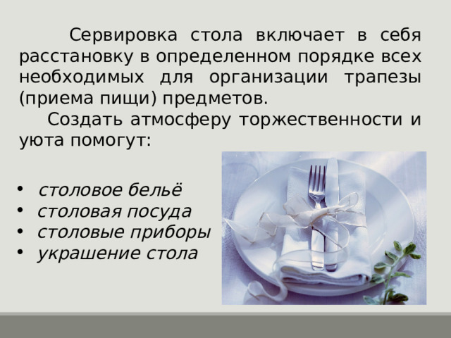  Сервировка стола включает в себя расстановку в определенном порядке всех необходимых для организации трапезы (приема пищи) предметов.  Создать атмосферу торжественности и уюта помогут:  столовое бельё  столовая посуда  столовые приборы  украшение стола 