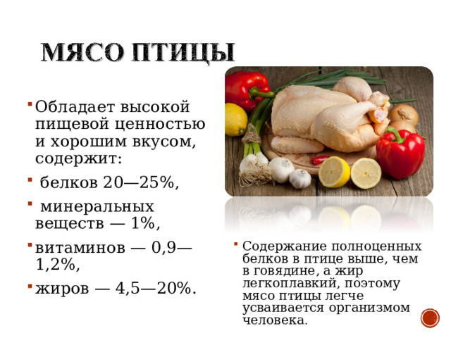Обладает высокой пищевой ценностью и хорошим вкусом, содержит:  белков 20—25%,  минеральных веществ — 1%, витаминов — 0,9—1,2%, жиров — 4,5—20%. Содержание полноценных белков в птице выше, чем в говядине, а жир легкоплавкий, поэтому мясо птицы легче усваивается организмом человека . 
